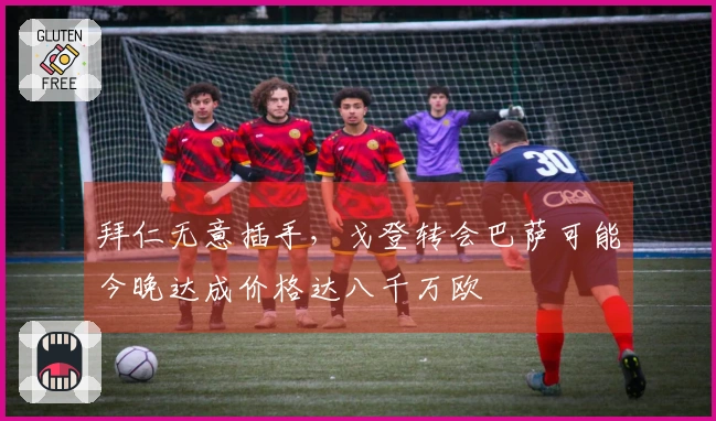 拜仁无意插手，戈登转会巴萨可能今晚达成价格达八千万欧