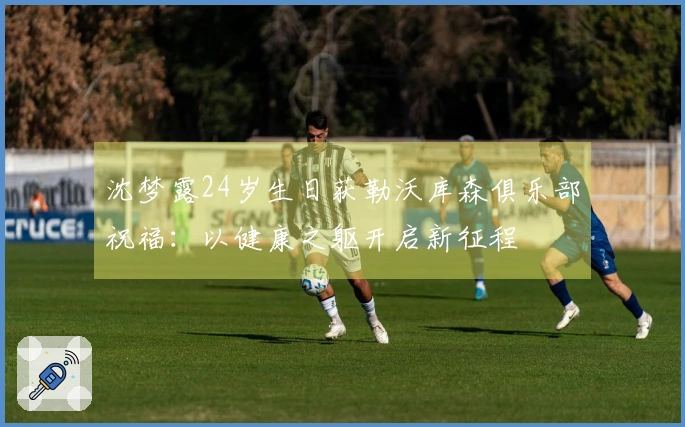 沈梦露24岁生日获勒沃库森俱乐部祝福：以健康之躯开启新征程