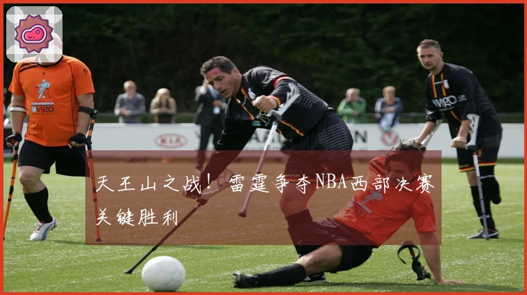 天王山之战！雷霆争夺NBA西部决赛关键胜利